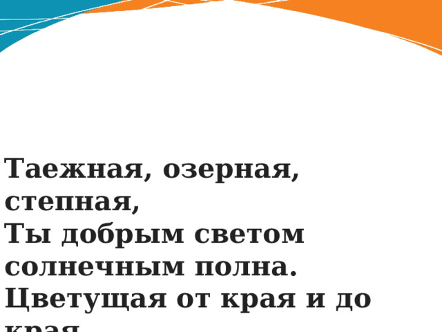 Таежная, озерная, степная,  Ты добрым светом солнечным полна.  Цветущая от края и до края,  Будь счастлива, родная сторона . 