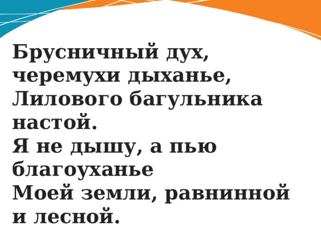 Брусничный дух, черемухи дыханье,  Лилового багульника настой.  Я не дышу, а пью благоуханье  Моей земли, равнинной и лесной. 