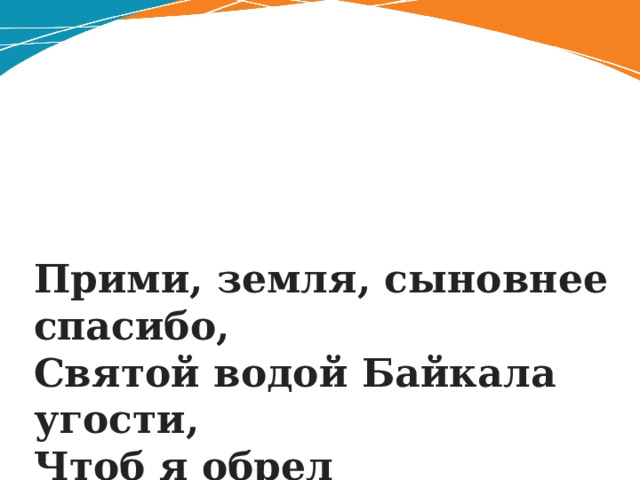 Прими, земля, сыновнее спасибо,  Святой водой Байкала угости,  Чтоб я обрел невиданную силу  Для дальнего нелегкого пути . 