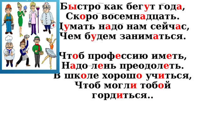 Б ы стро как бег у т год а ,  Ск о ро восемн а дцать.  Д у мать н а до нам сейч а с,  Чем б у дем заним а ться.   Чт о б проф е ссию им е ть,  Н а до л е нь преодол е ть.  В шк о ле хорош о уч и ться,  Чтоб могл и тоб о й горд и ться.. 
