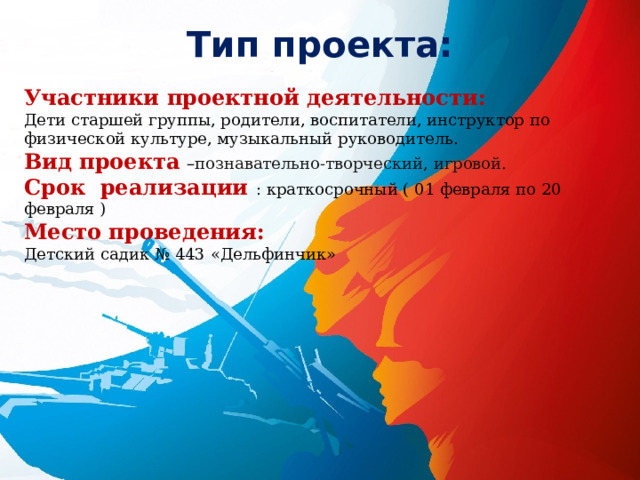 Тип проекта: Участники проектной деятельности:  Дети старшей группы, родители, воспитатели, инструктор по физической культуре, музыкальный руководитель. Вид проекта  – познавательно-творческий, игровой. Срок реализации : краткосрочный ( 01 февраля по 20 февраля ) Место проведения: Детский садик № 443 «Дельфинчик» 