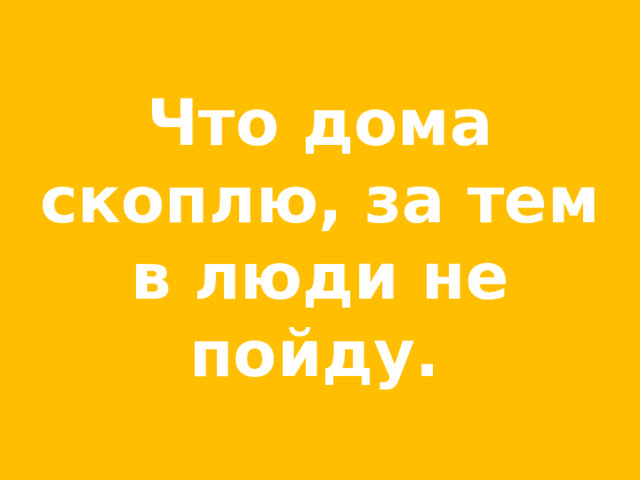 Что дома скоплю, за тем в люди не пойду.  