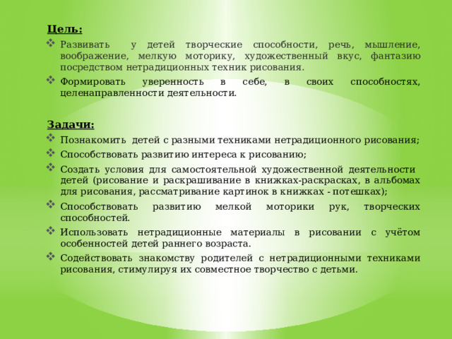 Цель:  Развивать у детей творческие способности, речь, мышление, воображение, мелкую моторику, художественный вкус, фантазию посредством нетрадиционных техник рисования. Формировать уверенность в себе, в своих способностях, целенаправленности деятельности. Задачи: Познакомить детей с разными техниками нетрадиционного рисования; Способствовать развитию интереса к рисованию; Создать условия для самостоятельной художественной деятельности детей (рисование и раскрашивание в книжках-раскрасках, в альбомах для рисования, рассматривание картинок в книжках - потешках); Способствовать развитию мелкой моторики рук, творческих способностей. Использовать нетрадиционные материалы в рисовании с учётом особенностей детей раннего возраста. Содействовать знакомству родителей с нетрадиционными техниками рисования, стимулируя их совместное творчество с детьми. 