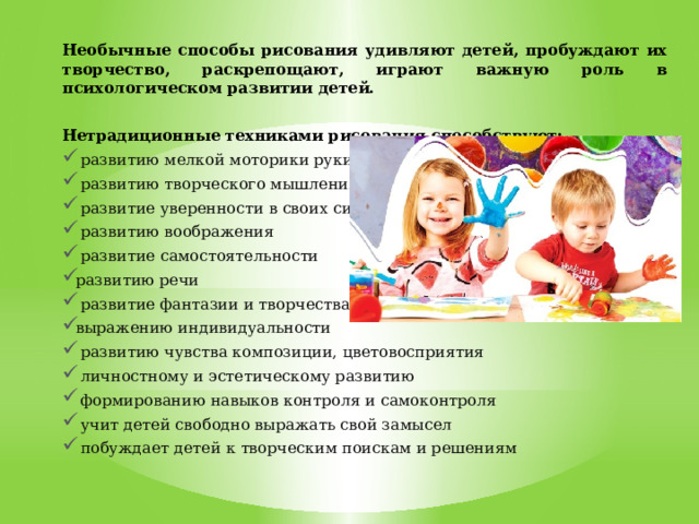 Необычные способы рисования удивляют детей, пробуждают их творчество, раскрепощают, играют важную роль в психологическом развитии детей.  Нетрадиционные техниками рисования способствуют:  развитию мелкой моторики руки  развитию творческого мышления  развитие уверенности в своих силах  развитию воображения  развитие самостоятельности развитию речи  развитие фантазии и творчества выражению индивидуальности  развитию чувства композиции, цветовосприятия  личностному и эстетическому развитию  формированию навыков контроля и самоконтроля  учит детей свободно выражать свой замысел  побуждает детей к творческим поискам и решениям   