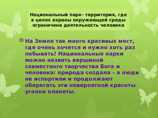 Национальный парк- территория, где в целях охраны окружающей среды ограничена деятельность человека На Земле так много красивых мест, где очень хочется и нужно хоть раз побывать! Национальные парки можно назвать вершиной совместного творчества Бога и человека: природа создала - а люди не испортили и продолжают оберегать эти невероятной красоты уголки планеты. 
