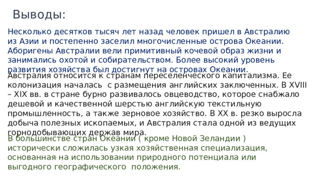 Выводы: Несколько десятков тысяч лет назад человек пришел в Австралию из Азии и постепенно заселил многочисленные острова Океании. Аборигены Австралии вели примитивный кочевой образ жизни и занимались охотой и собирательством. Более высокий уровень развития хозяйства был достигнут на островах Океании. Австралия относится к странам переселенческого капитализма. Ее колонизация началась с размещения английских заключенных. В XVIII – XIX вв. в стране бурно развивалось овцеводство, которое снабжало дешевой и качественной шерстью английскую текстильную промышленность, а также зерновое хозяйство. В XX в. резко выросла добыча полезных ископаемых, и Австралия стала одной из ведущих горнодобывающих держав мира. В большинстве стран Океании ( кроме Новой Зеландии ) исторически сложилась узкая хозяйственная специализация, основанная на использовании природного потенциала или выгодного географического положения. 