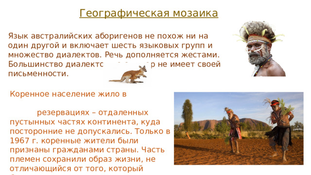 Географическая мозаика Язык австралийских аборигенов не похож ни на один другой и включает шесть языковых групп и множество диалектов. Речь дополняется жестами. Большинство диалектов до сих пор не имеет своей письменности. Коренное население жило в резервациях – отдаленных пустынных частях континента, куда посторонние не допускались. Только в 1967 г. коренные жители были признаны гражданами страны. Часть племен сохранили образ жизни, не отличающийся от того, который бытовал в течение многих тысячелетий. 