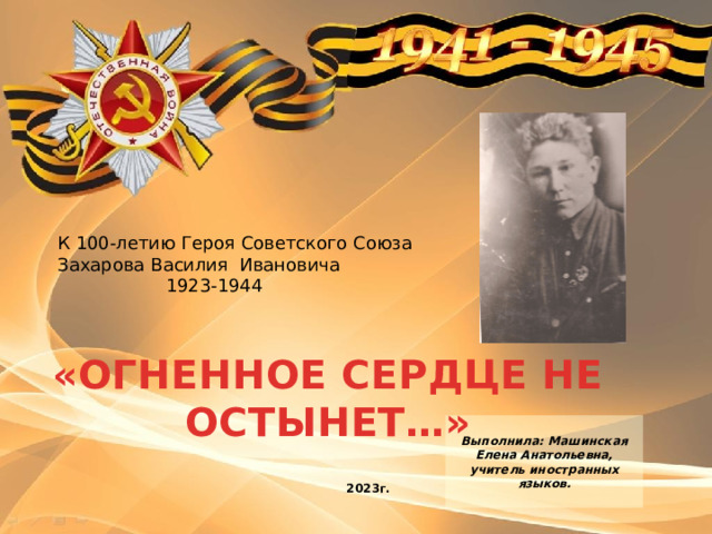 К 100-летию Героя Советского Союза Захарова Василия Ивановича  1923-1944 «ОГНЕННОЕ СЕРДЦЕ НЕ ОСТЫНЕТ…»  Выполнила: Машинская Елена Анатольевна, учитель иностранных языков.   2023г. 