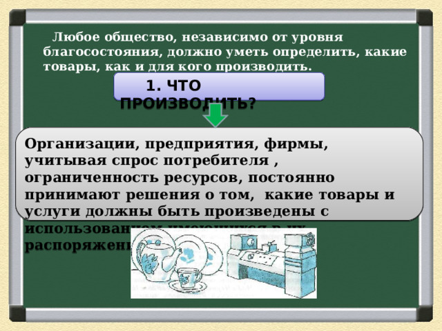  Любое общество, независимо от уровня благосостояния, должно уметь определить, какие товары, как и для кого производить.    1. ЧТО ПРОИЗВОДИТЬ? Организации, предприятия, фирмы, учитывая спрос потребителя , ограниченность ресурсов, постоянно принимают решения о том, какие товары и услуги должны быть произведены с использованием имеющихся в их распоряжении ресурсов. 