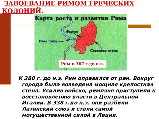  ЗАВОЕВАНИЕ РИМОМ ГРЕЧЕСКИХ КОЛОНИЙ. Рим в 387 г.до н.э.  К 380 г. до н.э. Рим оправился от ран. Вокруг города была возведена мощная крепостная стена. Усилив войско, римляне приступили к восстановлению власти в Центральной Италии. В 338 г.до н.э. они разбили Латинский союз и стали самой могущественной силой в Лации. 
