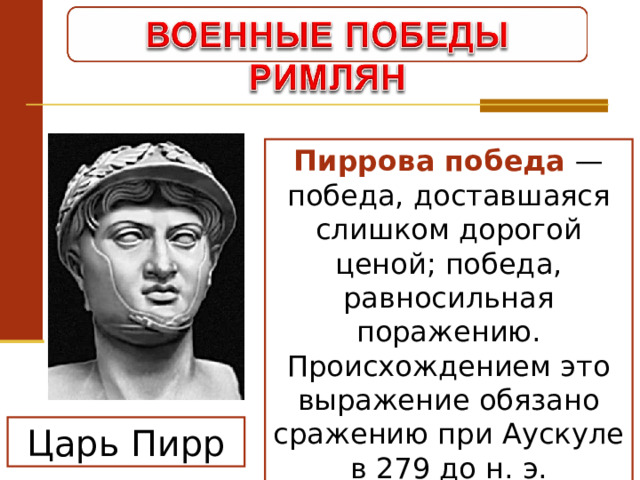 Пиррова победа — победа, доставшаяся слишком дорогой ценой; победа, равносильная поражению. Происхождением это выражение обязано сражению при Аускуле в 279 до н. э. Царь Пирр 