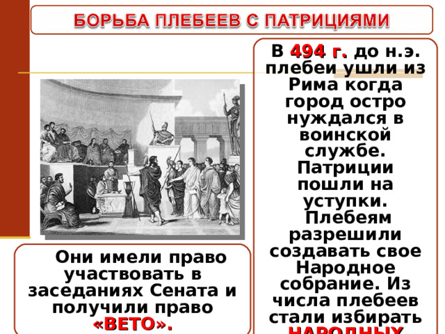 В 494 г. до н.э. плебеи ушли из Рима когда город остро нуждался в воинской службе. Патриции пошли на уступки.  Плебеям разрешили создавать свое Народное собрание. Из числа плебеев стали избирать НАРОДНЫХ ТРИБУНОВ 2(10) .  Они имели право участвовать в заседаниях Сената и получили право «ВЕТО». 