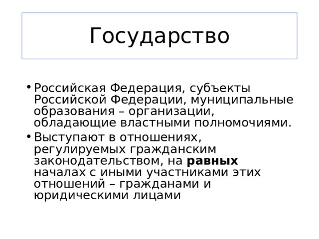 Государство Российская Федерация, субъекты Российской Федерации, муниципальные образования – организации, обладающие властными полномочиями. Выступают в отношениях, регулируемых гражданским законодательством, на равных началах с иными участниками этих отношений – гражданами и юридическими лицами 