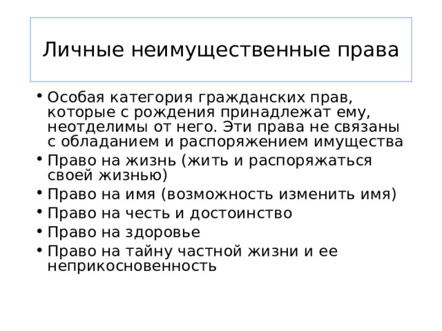 Личные неимущественные права Особая категория гражданских прав, которые с рождения принадлежат ему, неотделимы от него. Эти права не связаны с обладанием и распоряжением имущества Право на жизнь (жить и распоряжаться своей жизнью) Право на имя (возможность изменить имя) Право на честь и достоинство Право на здоровье Право на тайну частной жизни и ее неприкосновенность 