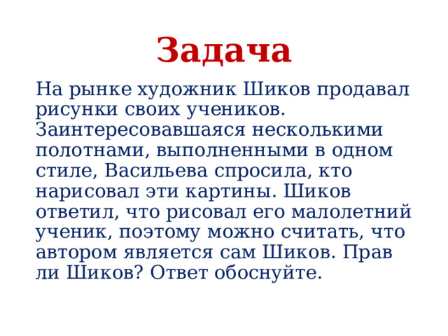 Задача На рынке художник Шиков продавал рисунки своих учеников. Заинтересовавшаяся несколькими полотнами, выполненными в одном стиле, Васильева спросила, кто нарисовал эти картины. Шиков ответил, что рисовал его малолетний ученик, поэтому можно считать, что автором является сам Шиков. Прав ли Шиков? Ответ обоснуйте. 
