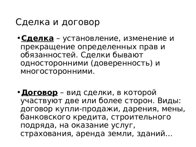 Сделка и договор Сделка – установление, изменение и прекращение определенных прав и обязанностей. Сделки бывают односторонними (доверенность) и многосторонними.  Договор – вид сделки, в которой участвуют две или более сторон. Виды: договор купли-продажи, дарения, мены, банковского кредита, строительного подряда, на оказание услуг, страхования, аренда земли, зданий… 