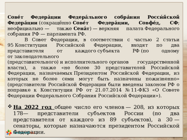 Сове́т Федера́ции Федера́льного собра́ния Росси́йской Федера́ции  (сокращённо  Сове́т Федера́ции, Совфе́д, СФ ; неофициально — также  Сена́т ) — верхняя палата Федерального собрания РФ — парламента РФ.  В Совет Федерации, в соответствии с частью 2 статьи 95 Конституции Российской Федерации, входят по два представителя от каждого субъекта РФ (по одному от законодательного (представительного) и исполнительного органов государственной власти), а также «не более 30 представителей Российской Федерации, назначаемых Президентом Российской Федерации, из которых не более семи могут быть назначены пожизненно» (представители Российской Федерации были введены законом РФ о поправке к Конституции РФ от 21.07.2014 № 11-ФКЗ «О Совете Федерации Федерального Собрания Российской Федерации»). На 2022 год общее число его членов — 208, из которых 178— представители субъектов России (по два представителя от каждого из 89 субъектов), а 30 — сенаторы, которые назначаются президентом Российской Федерации. 