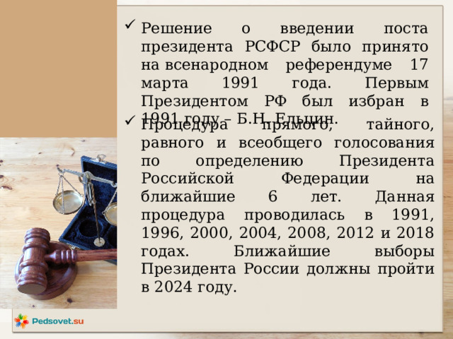 Решение о введении поста президента РСФСР было принято на всенародном референдуме 17 марта 1991 года. Первым Президентом РФ был избран в 1991 году – Б.Н. Ельцин. Процедура прямого, тайного, равного и всеобщего голосования по определению Президента Российской Федерации на ближайшие 6 лет. Данная процедура проводилась в 1991, 1996, 2000, 2004, 2008, 2012 и 2018 годах. Ближайшие выборы Президента России должны пройти в 2024 году.   