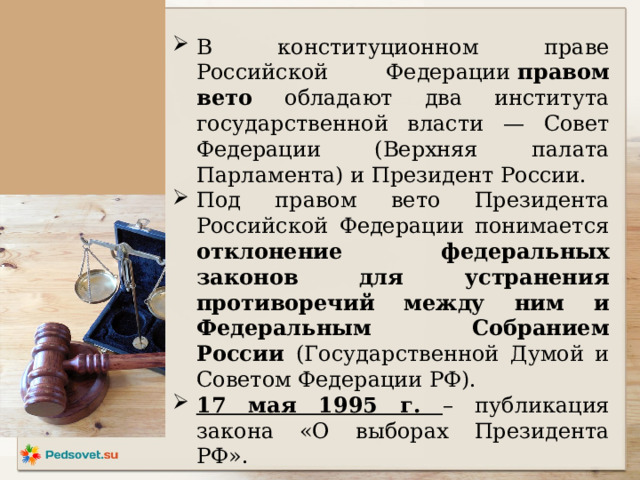 В конституционном праве Российской Федерации  правом вето обладают два института государственной власти — Совет Федерации (Верхняя палата Парламента) и Президент России. Под правом вето Президента Российской Федерации понимается отклонение федеральных законов для устранения противоречий между ним и Федеральным Собранием России (Государственной Думой и Советом Федерации РФ). 17 мая 1995 г. – публикация закона «О выборах Президента РФ». 