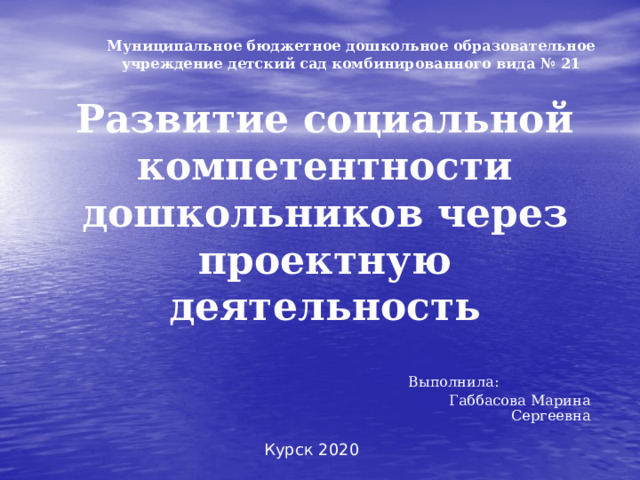 Муниципальное бюджетное дошкольное образовательное учреждение детский сад комбинированного вида № 21  Развитие социальной компетентности дошкольников через проектную деятельность Выполнила: Габбасова Марина Сергеевна  Курск 2020 