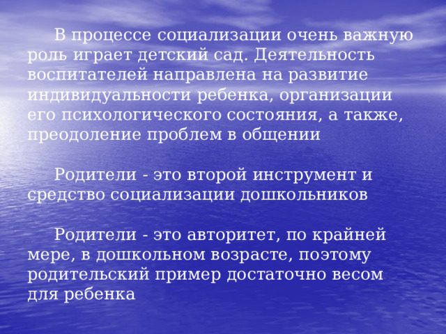  В процессе социализации очень важную роль играет детский сад. Деятельность воспитателей направлена на развитие индивидуальности ребенка, организации его психологического состояния, а также, преодоление проблем в общении   Родители - это второй инструмент и средство социализации дошкольников   Родители - это авторитет, по крайней мере, в дошкольном возрасте, поэтому родительский пример достаточно весом для ребенка 