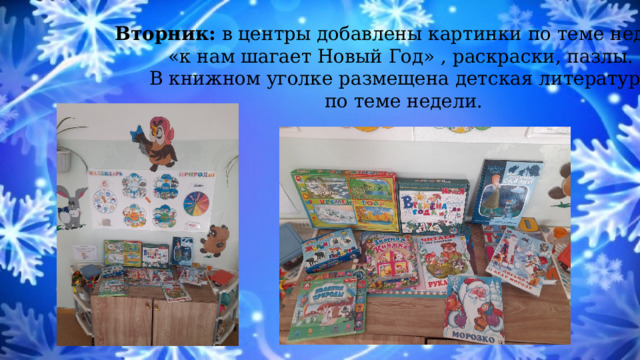 Вторник: в центры добавлены картинки по теме недели «к нам шагает Новый Год» , раскраски, пазлы. В книжном уголке размещена детская литература по теме недели. 