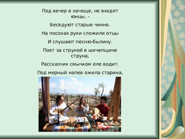 Под вечер в хачеще, не входят юнцы, - Беседуют старые чинно. На посохах руки сложили отцы И слушают песню-былину. Поет за струной в шичепщине струна, Рассказчик смычком еле водит. Под мерный напев ожила старина, Картины былого проходят. 
