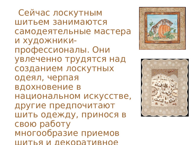  Сейчас лоскутным шитьем занимаются самодеятельные мастера и художники-профессионалы. Они увлеченно трудятся над созданием лоскутных одеял, черпая вдохновение в национальном искусстве, другие предпочитают шить одежду, принося в свою работу многообразие приемов шитья и декоративное богатство русского народного костюма. 
