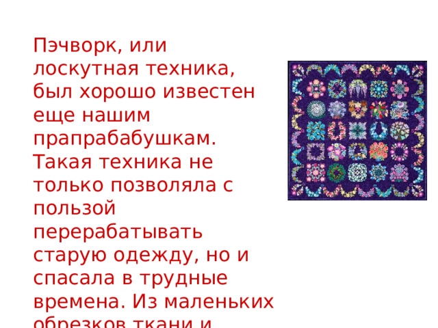  Пэчворк, или лоскутная техника, был хорошо известен еще нашим прапрабабушкам. Такая техника не только позволяла с пользой перерабатывать старую одежду, но и спасала в трудные времена. Из маленьких обрезков ткани и ношеных вещей шили одеяла, коврики и новую одежду. 