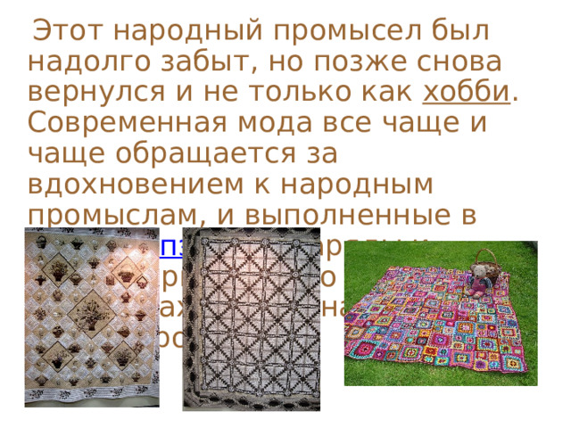  Этот народный промысел был надолго забыт, но позже снова вернулся и не только как хобби . Современная мода все чаще и чаще обращается за вдохновением к народным промыслам, и выполненные в технике пэчворк наряды и аксессуары нередко появляются на показах самых знаменитых дизайнеров.   