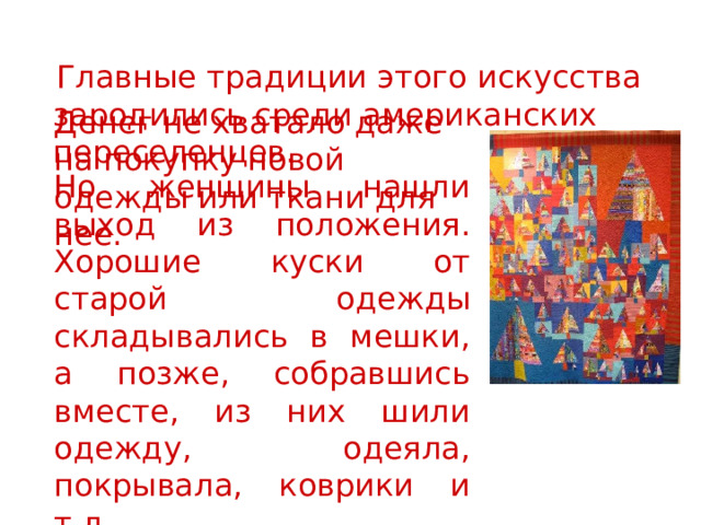  Главные традиции этого искусства зародились среди американских переселенцев. Денег не хватало даже на покупку новой одежды или ткани для нее. Но женщины нашли выход из положения. Хорошие куски от старой одежды складывались в мешки, а позже, собравшись вместе, из них шили одежду, одеяла, покрывала, коврики и т.д. 