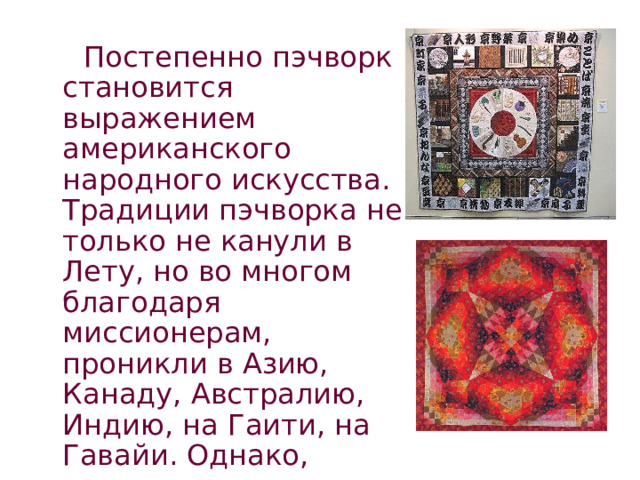  Постепенно пэчворк становится выражением американского народного искусства. Традиции пэчворка не только не канули в Лету, но во многом благодаря миссионерам, проникли в Азию, Канаду, Австралию, Индию, на Гаити, на Гавайи. Однако, повсюду он начинает приобретать сугубо национальные черты. 