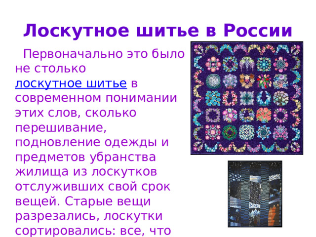 Лоскутное шитье в России  Первоначально это было не столько лоскутное шитье в современном понимании этих слов, сколько перешивание, подновление одежды и предметов убранства жилища из лоскутков отслуживших свой срок вещей. Старые вещи разрезались, лоскутки сортировались: все, что годилось для шитья, шло на лоскутные одеяла, занавески; из очень поношенного плели дорожки, шили махровые коврики-половички. 