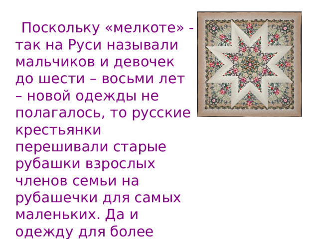  Поскольку «мелкоте» - так на Руси называли мальчиков и девочек до шести – восьми лет – новой одежды не полагалось, то русские крестьянки перешивали старые рубашки взрослых членов семьи на рубашечки для самых маленьких. Да и одежду для более взрослых детей шили преимущественно из старой одежды родителей или просто давали донашивать свою. 