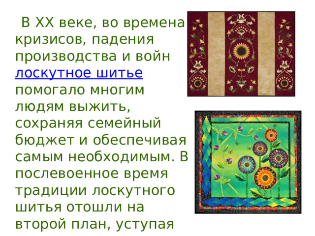  В XX веке, во времена кризисов, падения производства и войн лоскутное шитье помогало многим людям выжить, сохраняя семейный бюджет и обеспечивая самым необходимым. В послевоенное время традиции лоскутного шитья отошли на второй план, уступая место промышленному производству одежды и предметов украшения быта. 