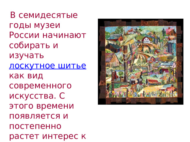  В семидесятые годы музеи России начинают собирать и изучать лоскутное шитье как вид современного искусства. С этого времени появляется и постепенно растет интерес к этому виду художественного творчества. 