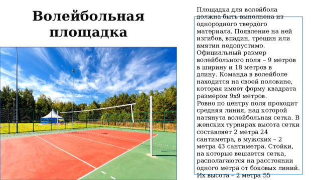 Волейбольная площадка Площадка для волейбола должна быть выполнена из однородного твердого материала. Появление на ней изгибов, впадин, трещин или вмятин недопустимо. Официальный размер волейбольного поля – 9 метров в ширину и 18 метров в длину. Команда в волейболе находится на своей половине, которая имеет форму квадрата размером 9x9 метров. Ровно по центру поля проходит средняя линия, над которой натянута волейбольная сетка. В женских турнирах высота сетки составляет 2 метра 24 сантиметра, в мужских – 2 метра 43 сантиметра. Стойки, на которые вешается сетка, располагаются на расстоянии одного метра от боковых линий. Их высота – 2 метра 55 сантиметров. 