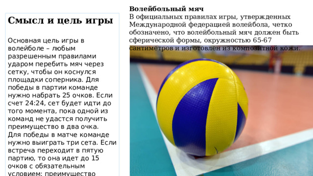 Волейбольный мяч В официальных правилах игры, утвержденных Международной федерацией волейбола, четко обозначено, что волейбольный мяч должен быть сферической формы, окружностью 65-67 сантиметров и изготовлен из композитной кожи . Смысл и цель игры  Основная цель игры в волейболе – любым разрешенным правилами ударом перебить мяч через сетку, чтобы он коснулся площадки соперника. Для победы в партии команде нужно набрать 25 очков. Если счет 24:24, сет будет идти до того момента, пока одной из команд не удастся получить преимущество в два очка. Для победы в матче команде нужно выиграть три сета. Если встреча переходит в пятую партию, то она идет до 15 очков с обязательным условием: преимущество одной из команд как минимум в два очка . 