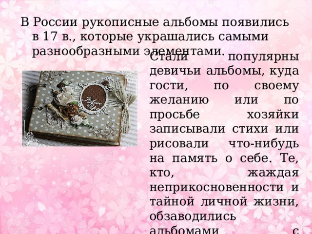 В России рукописные альбомы появились в 17 в., которые украшались самыми разнообразными элементами. Стали популярны девичьи альбомы, куда гости, по своему желанию или по просьбе хозяйки записывали стихи или рисовали что-нибудь на память о себе. Те, кто, жаждая неприкосновенности и тайной личной жизни, обзаводились альбомами с замочками. 