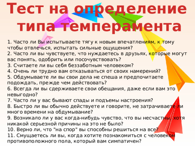 Тест на определение  типа темперамента 1. Часто ли Вы испытываете тягу к новым впечатлениям, к тому чтобы отвлечься, испытать сильные ощущения? 2. Часто ли вы чувствуете, что нуждаетесь в друзьях, которые могут вас понять, одобрить или посочувствовать? 3. Считаете ли вы себя беззаботным человеком? 4. Очень ли трудно вам отказываться от своих намерений? 5. Обдумываете ли вы свои дела не спеша и предпочитаете подождать, прежде чем действовать? 6. Всегда ли вы сдерживаете свои обещания, даже если вам это невыгодно? 7. Часто ли у вас бывают спады и подъемы настроения? 8. Быстро ли вы обычно действуете и говорите, не затрачиваете ли много времени на обдумывание? 9. Возникало ли у вас когда-нибудь чувство, что вы несчастны, хотя никакой серьезной причины на это не было? 10. Верно ли, что 