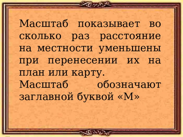 Масштаб показывает во сколько раз расстояние на местности уменьшены при перенесении их на план или карту. Масштаб обозначают заглавной буквой «М» 