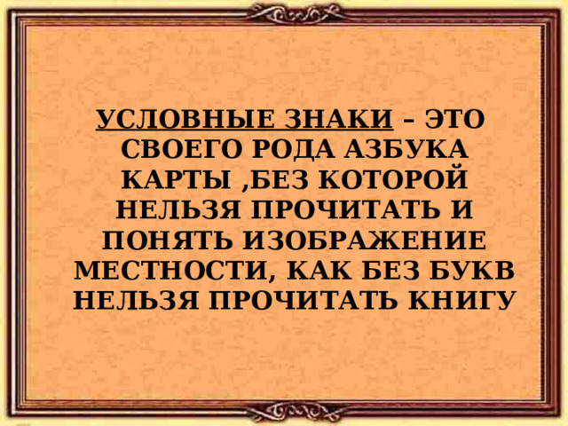     УСЛОВНЫЕ ЗНАКИ – ЭТО СВОЕГО РОДА АЗБУКА КАРТЫ , БЕЗ КОТОРОЙ НЕЛЬЗЯ ПРОЧИТАТЬ И ПОНЯТЬ ИЗОБРАЖЕНИЕ МЕСТНОСТИ , КАК БЕЗ БУКВ НЕЛЬЗЯ ПРОЧИТАТЬ КНИГУ 