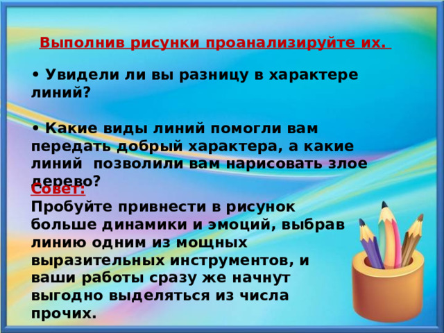  Выполнив рисунки проанализируйте их.  • Увидели ли вы разницу в характере линий?  • Какие виды линий помогли вам передать добрый характера, а какие линий позволили вам нарисовать злое дерево?  Совет: Пробуйте привнести в рисунок больше динамики и эмоций, выбрав линию одним из мощных выразительных инструментов, и ваши работы сразу же начнут выгодно выделяться из числа прочих. 