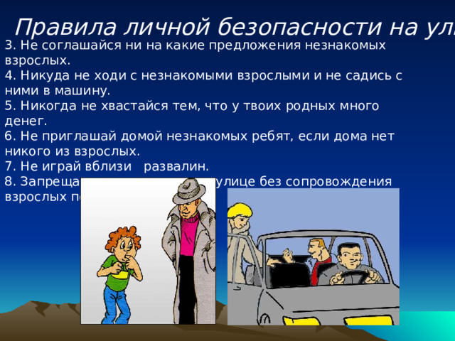 Правила личной безопасности на улице 3. Не соглашайся ни на какие предложения незнакомых взрослых.   4. Никуда не ходи с незнакомыми взрослыми и не садись с ними в машину.  5. Никогда не хвастайся тем, что у твоих родных много денег.   6. Не приглашай домой незнакомых ребят, если дома нет никого из взрослых.  7. Не играй вблизи развалин.  8. Запрещается находиться на улице без сопровождения взрослых после 20.00 часов. 