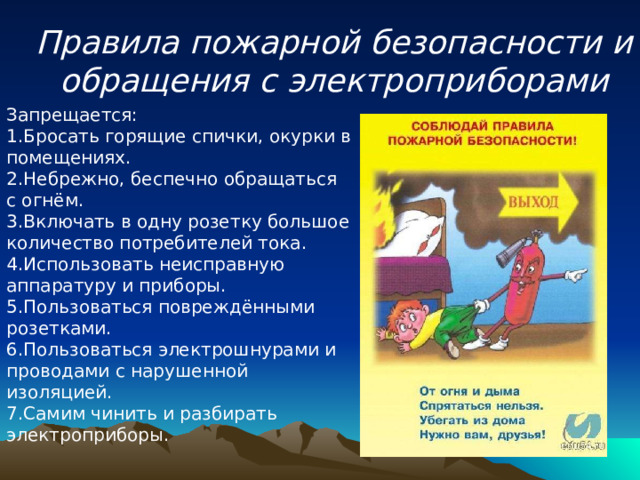 Правила пожарной безопасности и обращения с электроприборами Запрещается:   1.Бросать горящие спички, окурки в помещениях.   2.Небрежно, беспечно обращаться с огнём.   3.Включать в одну розетку большое количество потребителей тока.   4.Использовать неисправную аппаратуру и приборы.   5.Пользоваться повреждёнными розетками.  6.Пользоваться электрошнурами и проводами с нарушенной изоляцией.   7.Самим чинить и разбирать электроприборы.    