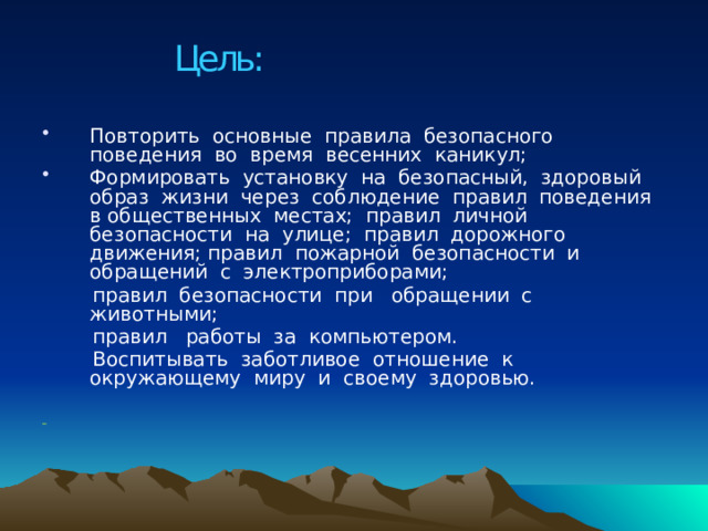 Цель: Повторить основные правила безопасного поведения во время весенних каникул; Формировать установку на безопасный, здоровый образ жизни через соблюдение правил поведения в общественных местах; правил личной безопасности на улице; правил дорожного движения; правил пожарной безопасности и обращений с электроприборами;  правил безопасности при обращении с животными;  правил работы за компьютером.  Воспитывать заботливое отношение к окружающему миру и своему здоровью.  