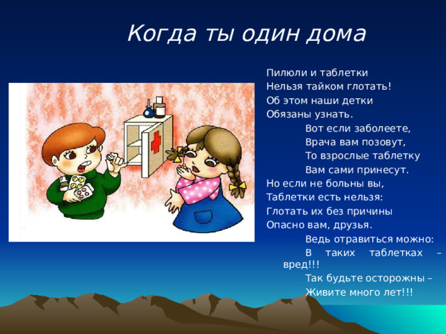 Когда ты один дома Пилюли и таблетки Нельзя тайком глотать! Об этом наши детки Обязаны узнать.   Вот если заболеете,   Врача вам позовут,   То взрослые таблетку   Вам сами принесут. Но если не больны вы, Таблетки есть нельзя: Глотать их без причины Опасно вам, друзья.   Ведь отравиться можно:   В таких таблетках – вред!!!   Так будьте осторожны –   Живите много лет!!! 