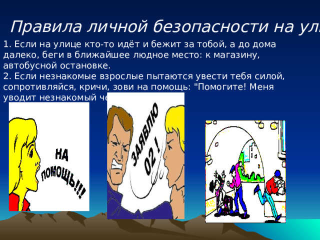 Правила личной безопасности на улице 1. Если на улице кто-то идёт и бежит за тобой, а до дома далеко, беги в ближайшее людное место: к магазину, автобусной остановке.   2. Если незнакомые взрослые пытаются увести тебя силой, сопротивляйся, кричи, зови на помощь: 