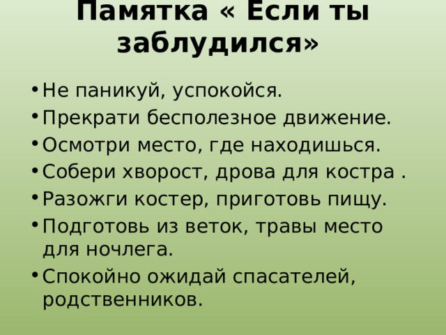 Памятка « Если ты заблудился»   Не паникуй, успокойся. Прекрати бесполезное движение. Осмотри место, где находишься. Собери хворост, дрова для костра . Разожги костер, приготовь пищу. Подготовь из веток, травы место для ночлега. Спокойно ожидай спасателей, родственников. 