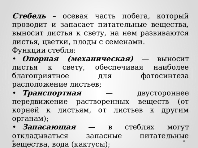 Стебель – осевая часть побега, который проводит и запасает питательные вещества, выносит листья к свету, на нем развиваются листья, цветки, плоды с семенами. Функции стебля: •  Опорная (механическая) — выносит листья к свету, обеспечивая наиболее благоприятное для фотосинтеза расположение листьев; •  Транспортная — двустороннее передвижение растворенных веществ (от корней к листьям, от листьев к другим органам); •  Запасающая — в стеблях могут откладываться запасные питательные вещества, вода (кактусы); •  Защитная — служит для защиты растения от поедания животными (колючки боярышника, дикой груши). 